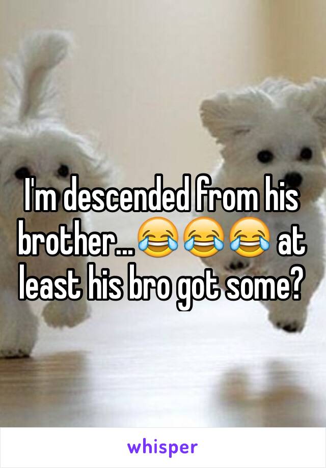 I'm descended from his brother...😂😂😂 at least his bro got some?