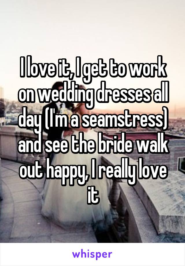 I love it, I get to work on wedding dresses all day (I'm a seamstress) and see the bride walk out happy, I really love it