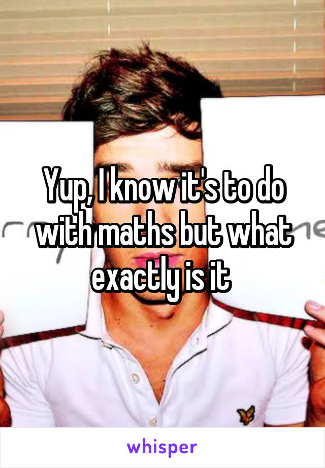 Yup, I know it's to do with maths but what exactly is it 