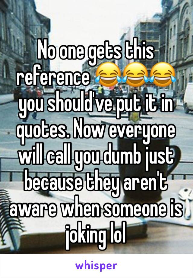 No one gets this reference 😂😂😂 you should've put it in quotes. Now everyone will call you dumb just because they aren't aware when someone is joking lol 