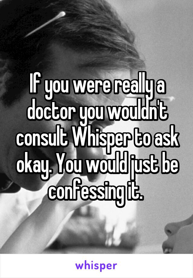 If you were really a doctor you wouldn't consult Whisper to ask okay. You would just be confessing it. 