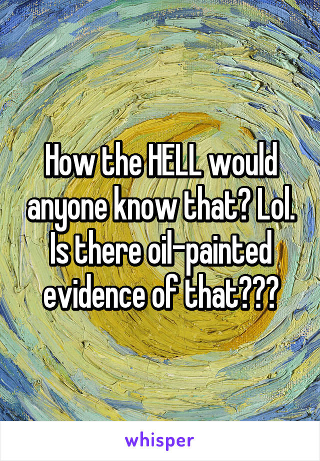 How the HELL would anyone know that? Lol. Is there oil-painted evidence of that???