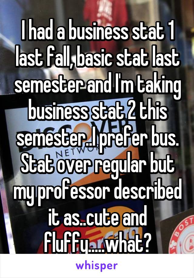 I had a business stat 1 last fall, basic stat last semester and I'm taking business stat 2 this semester..I prefer bus. Stat over regular but my professor described it as..cute and fluffy.....what?