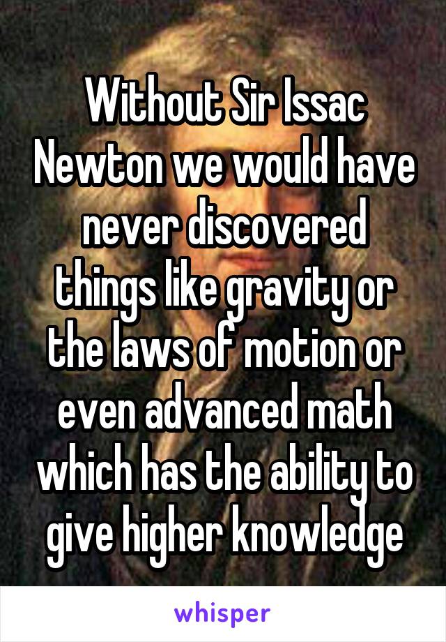 Without Sir Issac Newton we would have never discovered things like gravity or the laws of motion or even advanced math which has the ability to give higher knowledge