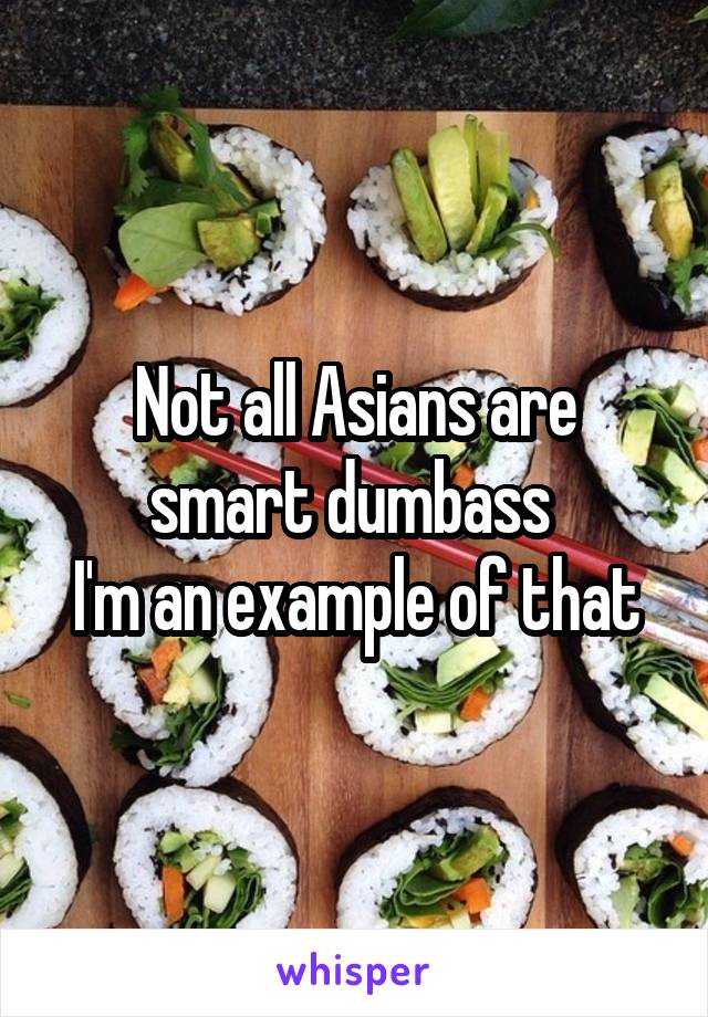 Not all Asians are smart dumbass 
I'm an example of that