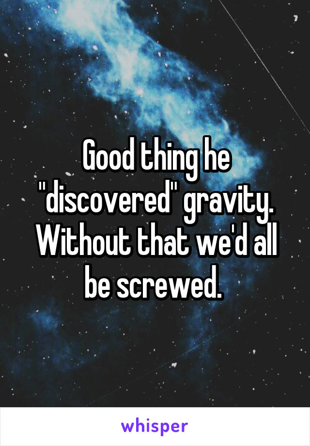 Good thing he "discovered" gravity. Without that we'd all be screwed. 