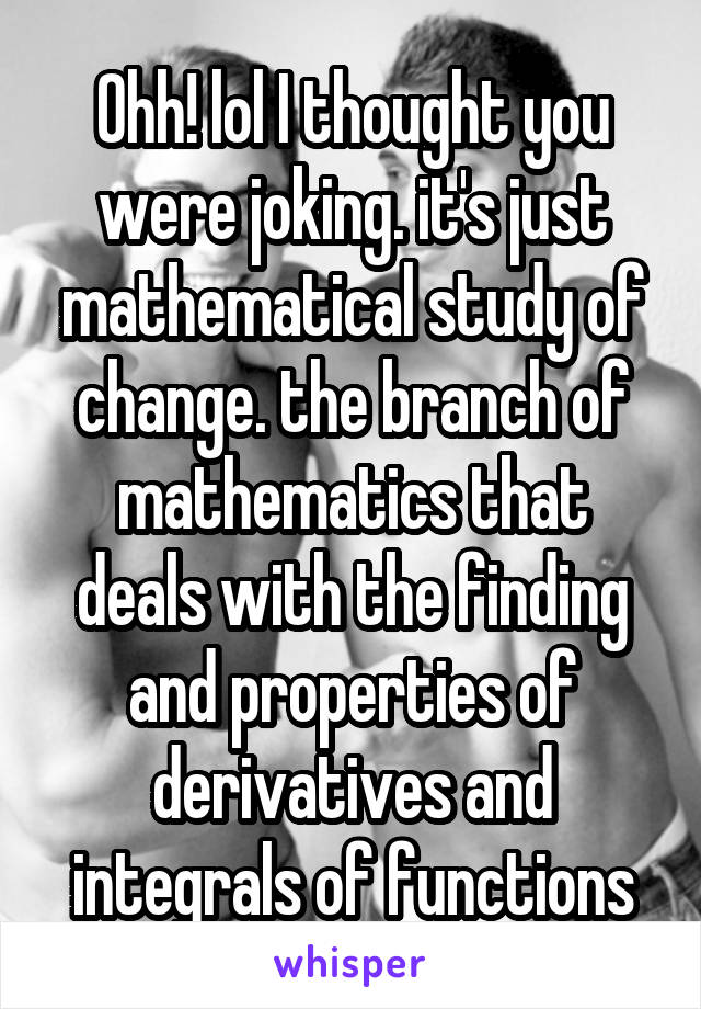 Ohh! lol I thought you were joking. it's just mathematical study of change. the branch of mathematics that deals with the finding and properties of derivatives and integrals of functions