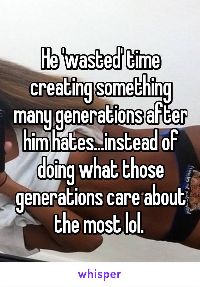 He 'wasted' time creating something many generations after him hates...instead of doing what those generations care about the most lol. 