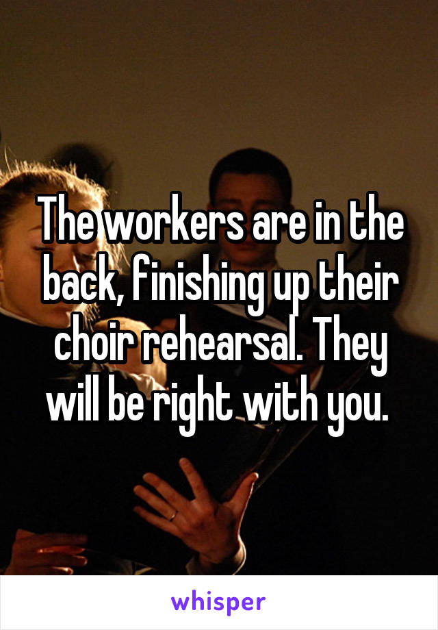 The workers are in the back, finishing up their choir rehearsal. They will be right with you. 