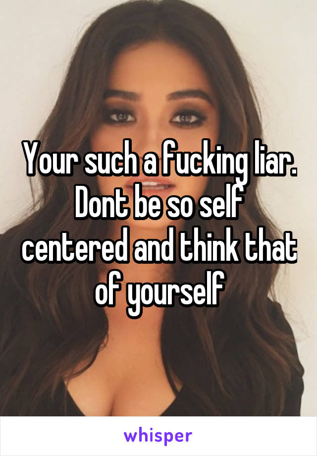 Your such a fucking liar. Dont be so self centered and think that of yourself