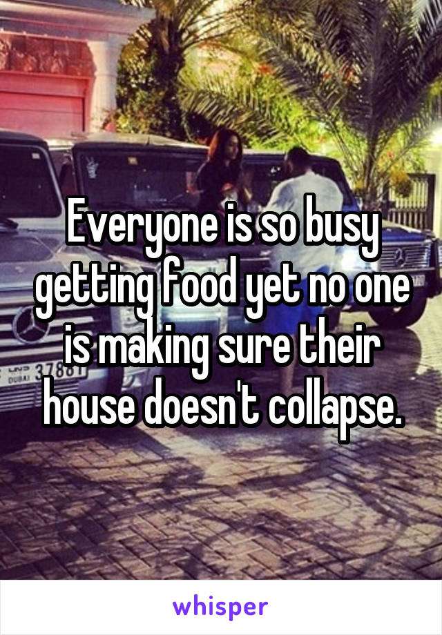 Everyone is so busy getting food yet no one is making sure their house doesn't collapse.