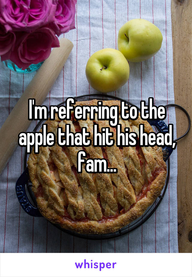 I'm referring to the apple that hit his head, fam...