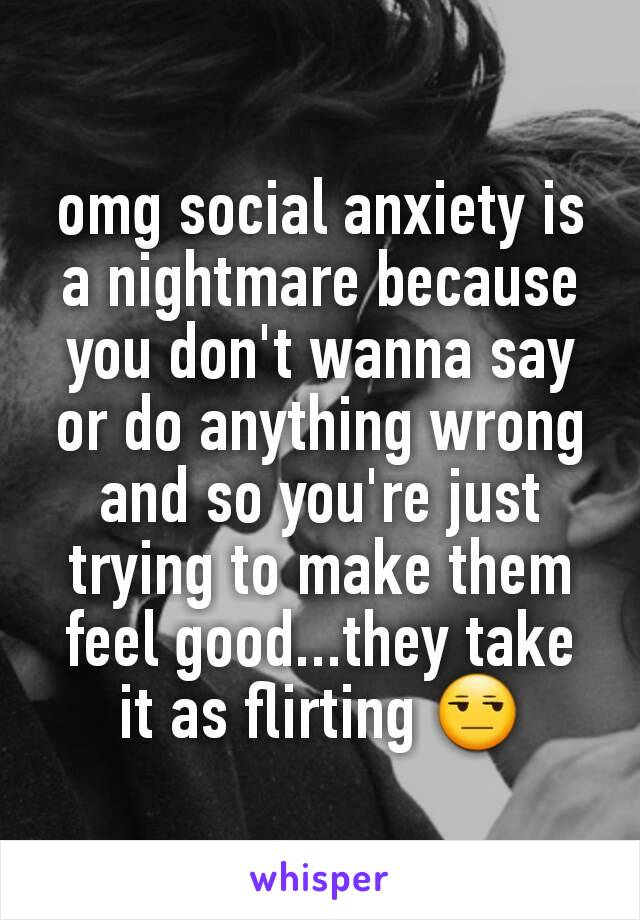 omg social anxiety is a nightmare because you don't wanna say or do anything wrong and so you're just trying to make them feel good...they take it as flirting 😒
