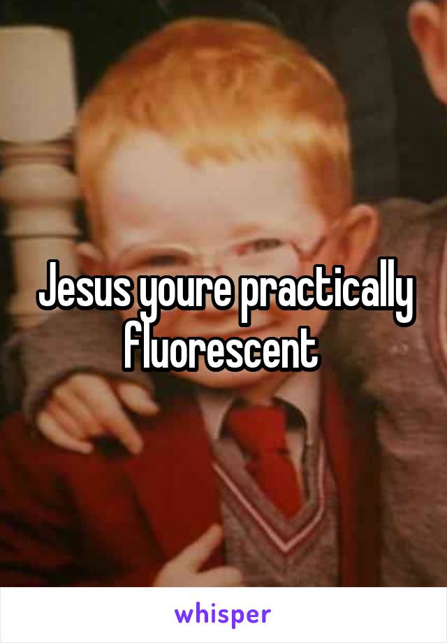 Jesus youre practically fluorescent 