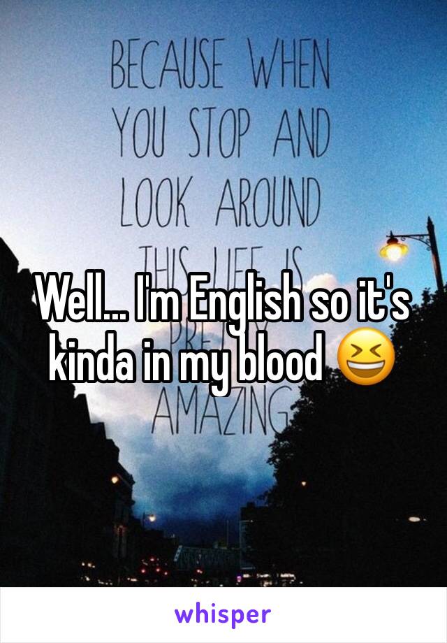 Well... I'm English so it's kinda in my blood 😆