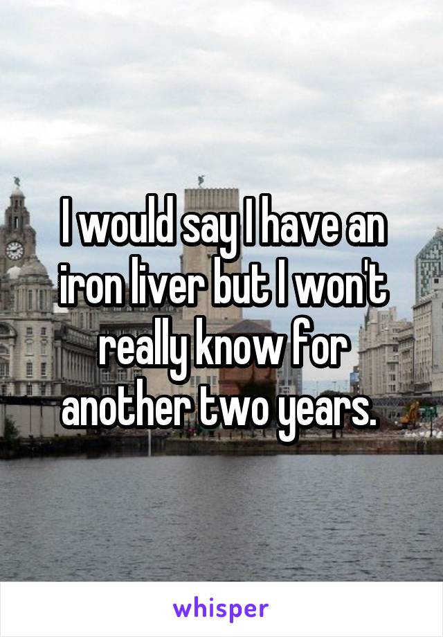 I would say I have an iron liver but I won't really know for another two years. 