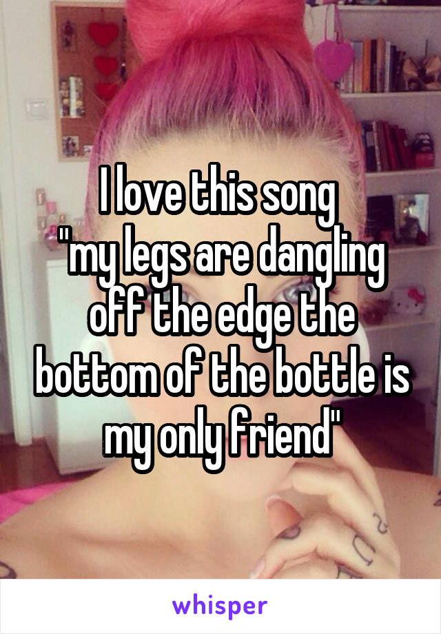 I love this song 
"my legs are dangling off the edge the bottom of the bottle is my only friend"