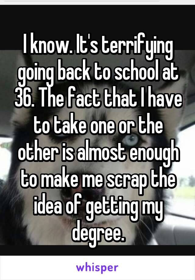 I know. It's terrifying going back to school at 36. The fact that I have to take one or the other is almost enough to make me scrap the idea of getting my degree.