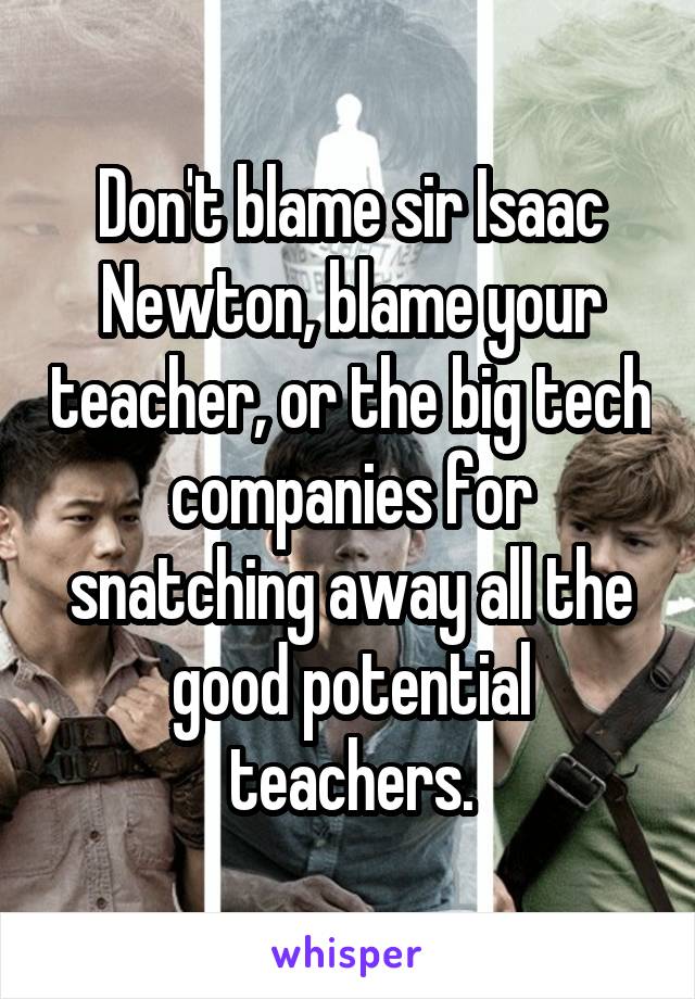 Don't blame sir Isaac Newton, blame your teacher, or the big tech companies for snatching away all the good potential teachers.