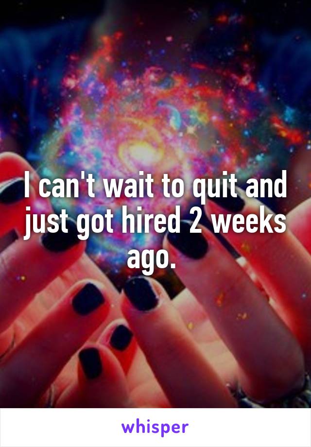 I can't wait to quit and just got hired 2 weeks ago. 