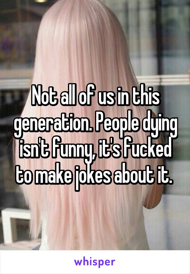 Not all of us in this generation. People dying isn't funny, it's fucked to make jokes about it. 