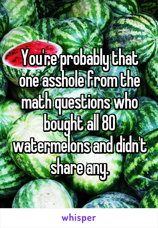 You're probably that one asshole from the math questions who bought all 80 watermelons and didn't share any.