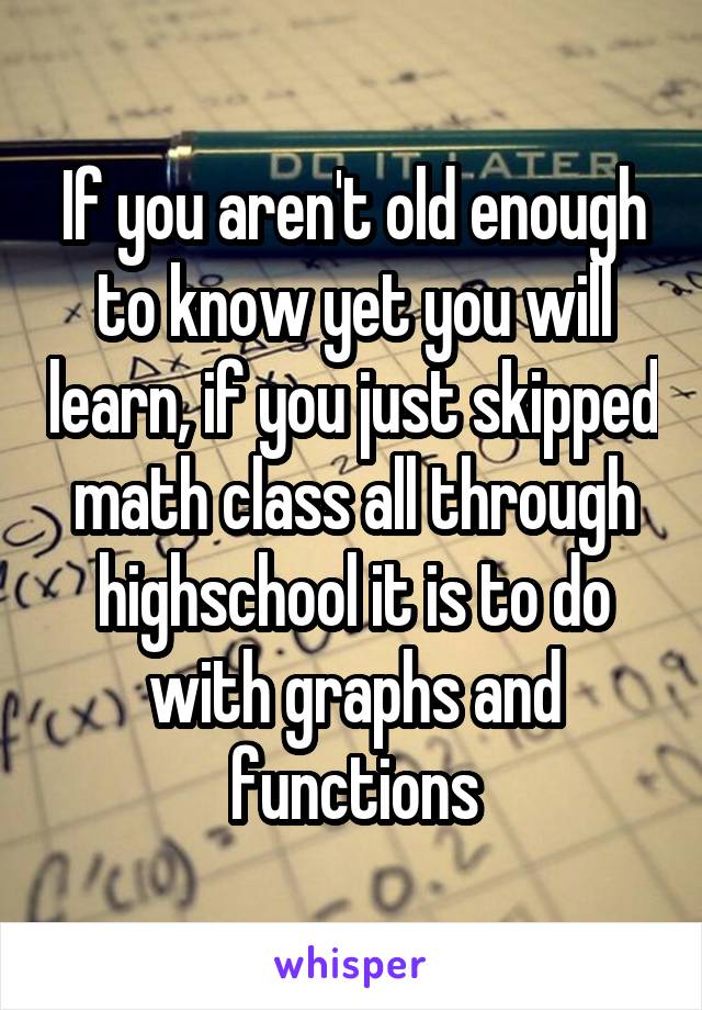 If you aren't old enough to know yet you will learn, if you just skipped math class all through highschool it is to do with graphs and functions