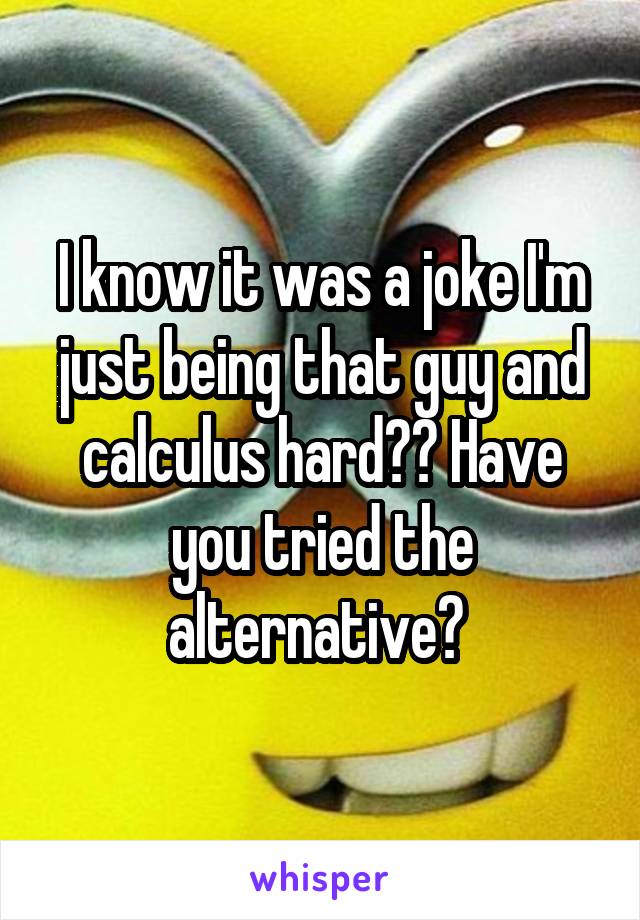 I know it was a joke I'm just being that guy and calculus hard?? Have you tried the alternative? 