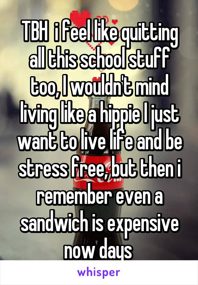 TBH  i feel like quitting all this school stuff too, I wouldn't mind living like a hippie I just want to live life and be stress free, but then i remember even a sandwich is expensive now days 