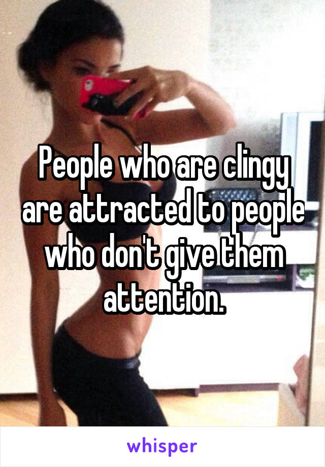 People who are clingy are attracted to people who don't give them attention.