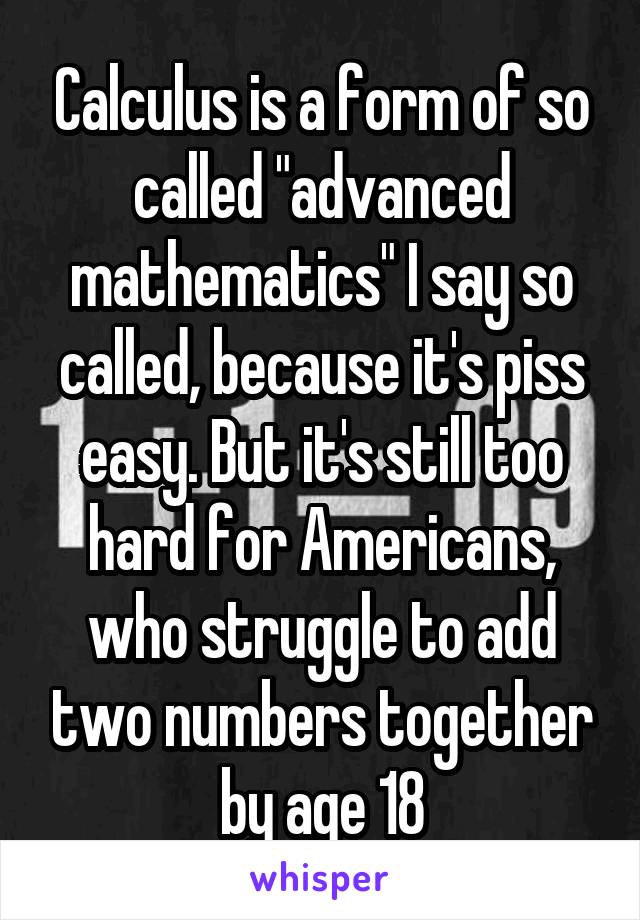 Calculus is a form of so called "advanced mathematics" I say so called, because it's piss easy. But it's still too hard for Americans, who struggle to add two numbers together by age 18