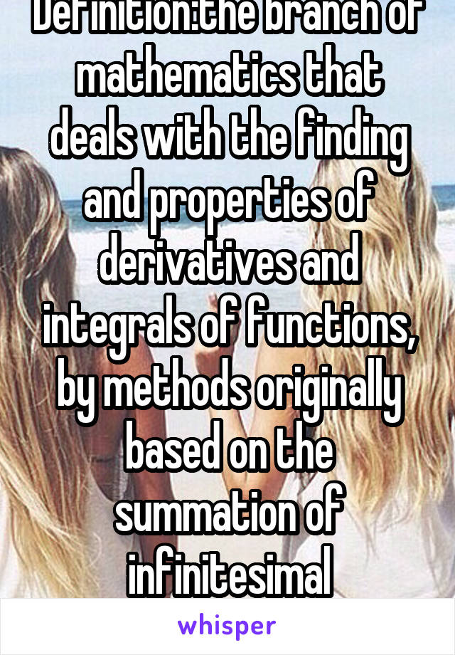 Definition:the branch of mathematics that deals with the finding and properties of derivatives and integrals of functions, by methods originally based on the summation of infinitesimal differences. 