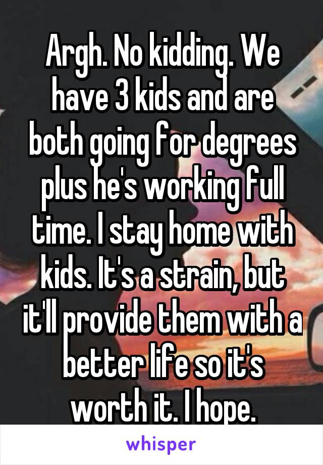 Argh. No kidding. We have 3 kids and are both going for degrees plus he's working full time. I stay home with kids. It's a strain, but it'll provide them with a better life so it's worth it. I hope.