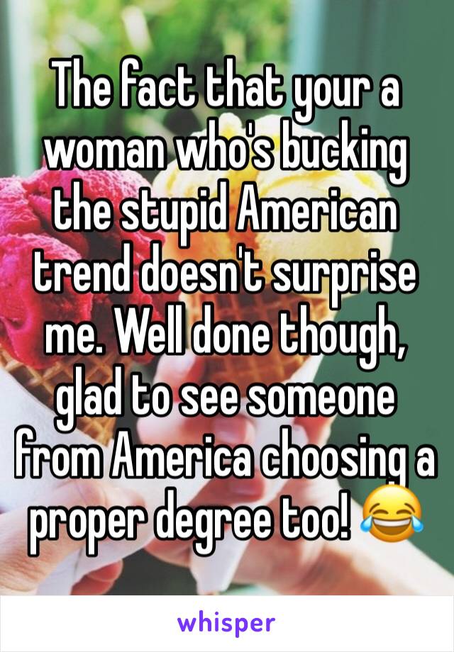 The fact that your a woman who's bucking the stupid American trend doesn't surprise me. Well done though, glad to see someone from America choosing a proper degree too! 😂