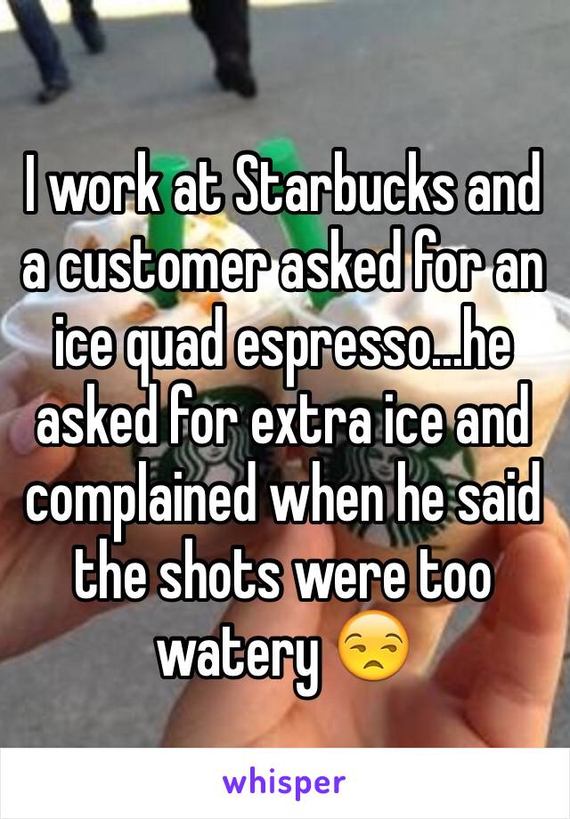 I work at Starbucks and a customer asked for an ice quad espresso...he asked for extra ice and complained when he said the shots were too watery 😒