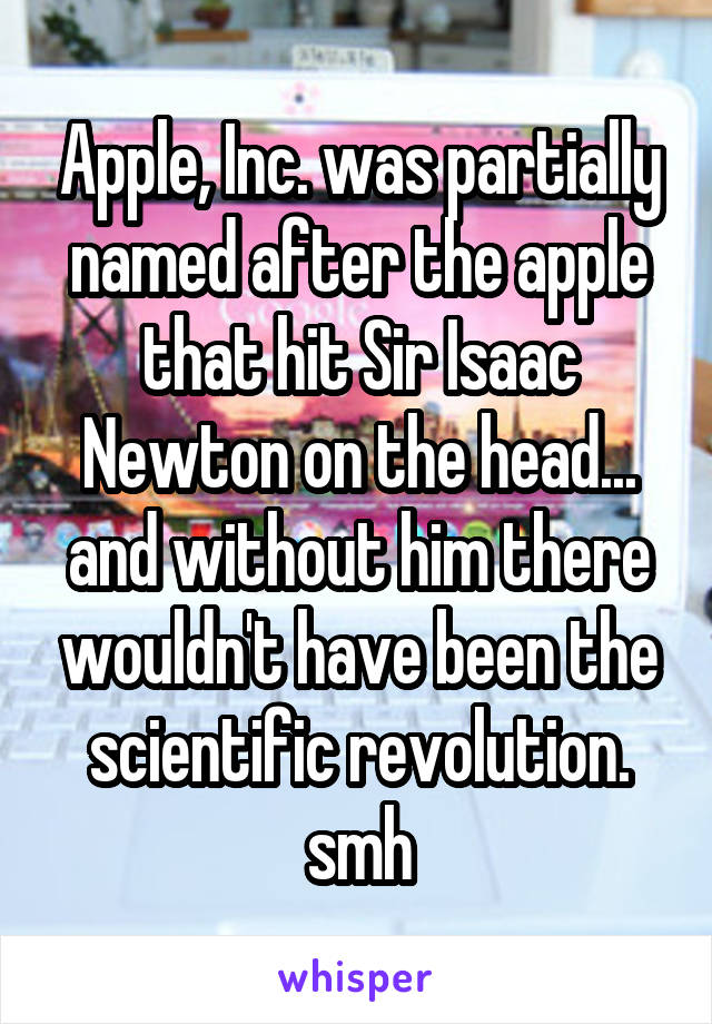 Apple, Inc. was partially named after the apple that hit Sir Isaac Newton on the head... and without him there wouldn't have been the scientific revolution. smh