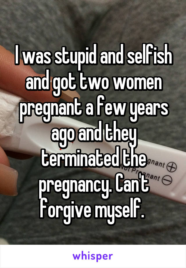 I was stupid and selfish and got two women pregnant a few years ago and they terminated the pregnancy. Can't forgive myself. 