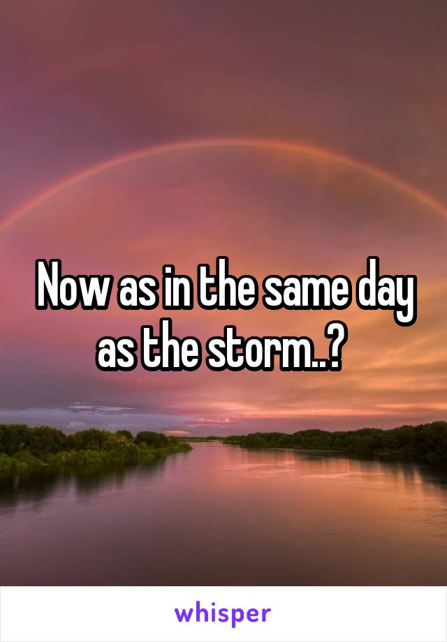 Now as in the same day as the storm..? 