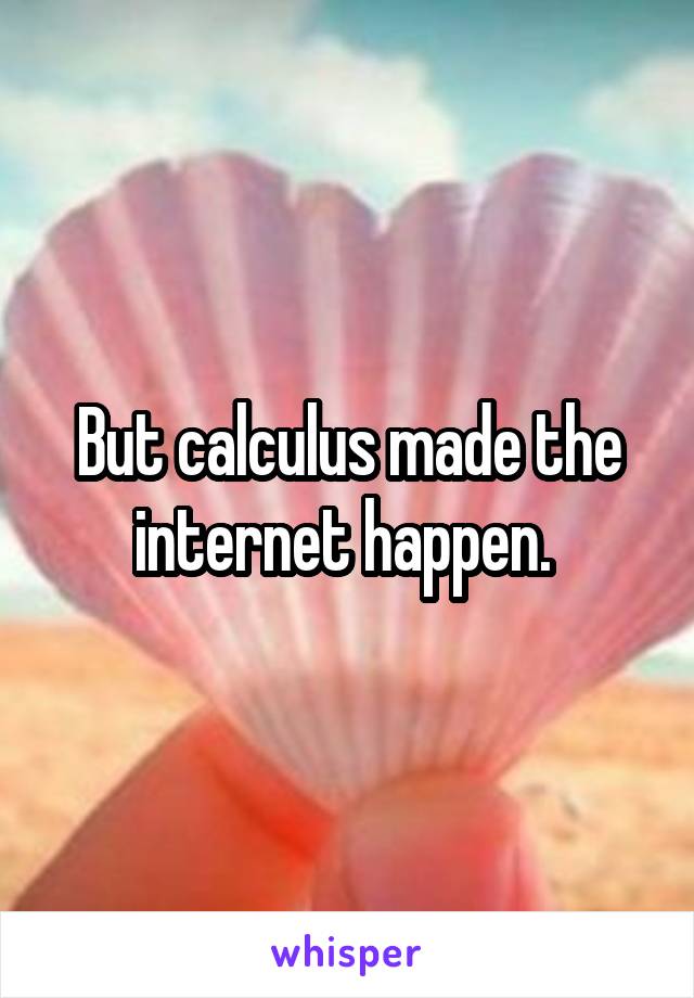 But calculus made the internet happen. 