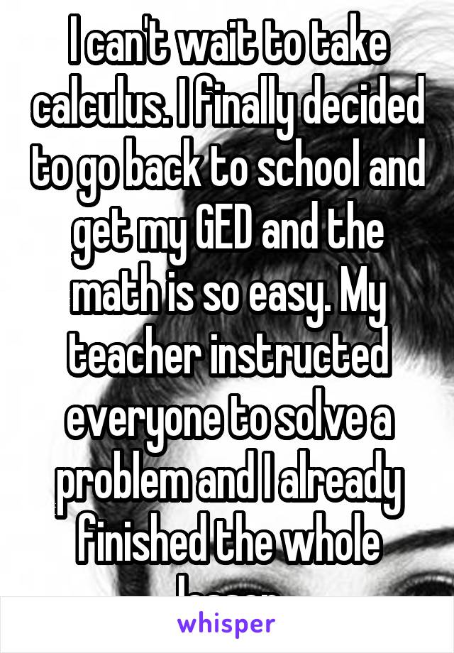 I can't wait to take calculus. I finally decided to go back to school and get my GED and the math is so easy. My teacher instructed everyone to solve a problem and I already finished the whole lesson