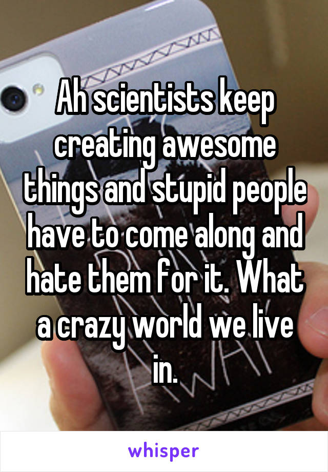 Ah scientists keep creating awesome things and stupid people have to come along and hate them for it. What a crazy world we live in.