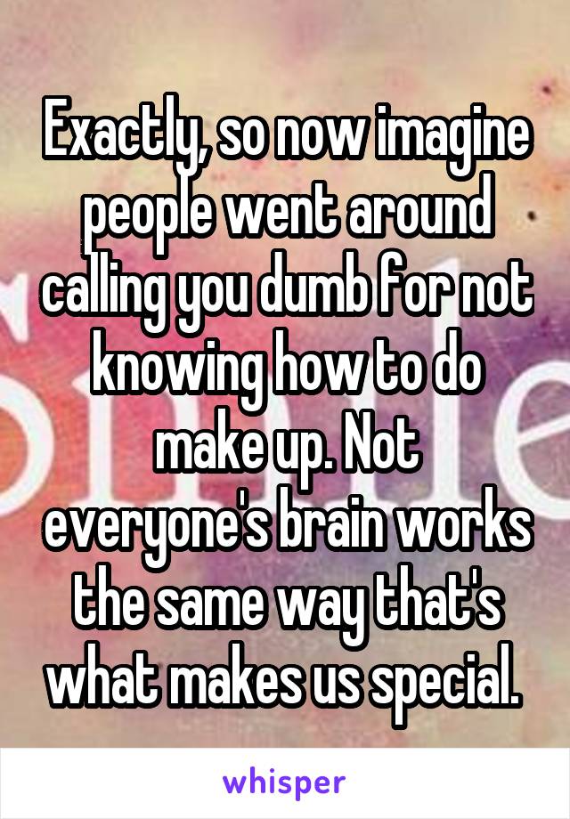 Exactly, so now imagine people went around calling you dumb for not knowing how to do make up. Not everyone's brain works the same way that's what makes us special. 