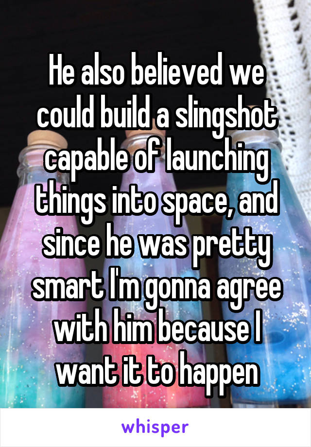 He also believed we could build a slingshot capable of launching things into space, and since he was pretty smart I'm gonna agree with him because I want it to happen