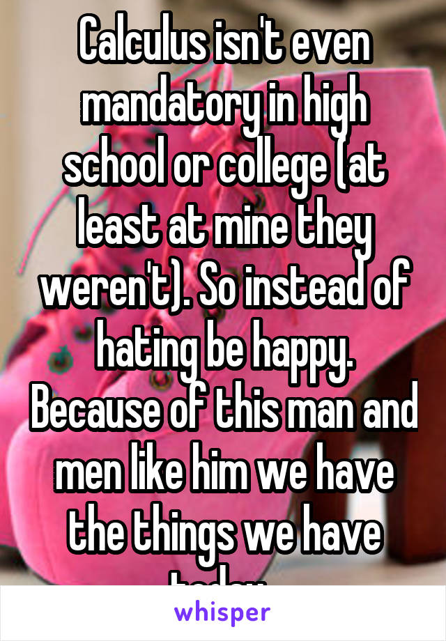 Calculus isn't even mandatory in high school or college (at least at mine they weren't). So instead of hating be happy. Because of this man and men like him we have the things we have today. 