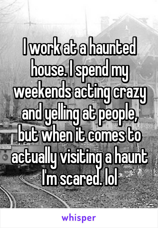 I work at a haunted house. I spend my weekends acting crazy and yelling at people, but when it comes to actually visiting a haunt I'm scared. lol