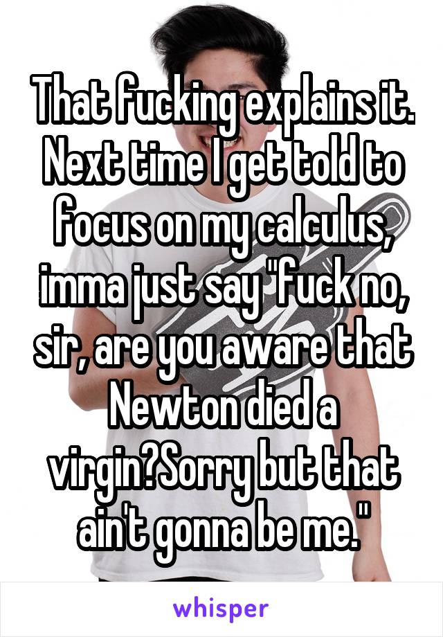 That fucking explains it. Next time I get told to focus on my calculus, imma just say "fuck no, sir, are you aware that Newton died a virgin?Sorry but that ain't gonna be me."