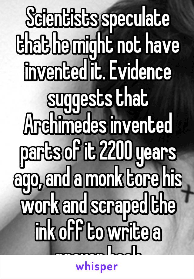 Scientists speculate that he might not have invented it. Evidence suggests that Archimedes invented parts of it 2200 years ago, and a monk tore his work and scraped the ink off to write a prayer book