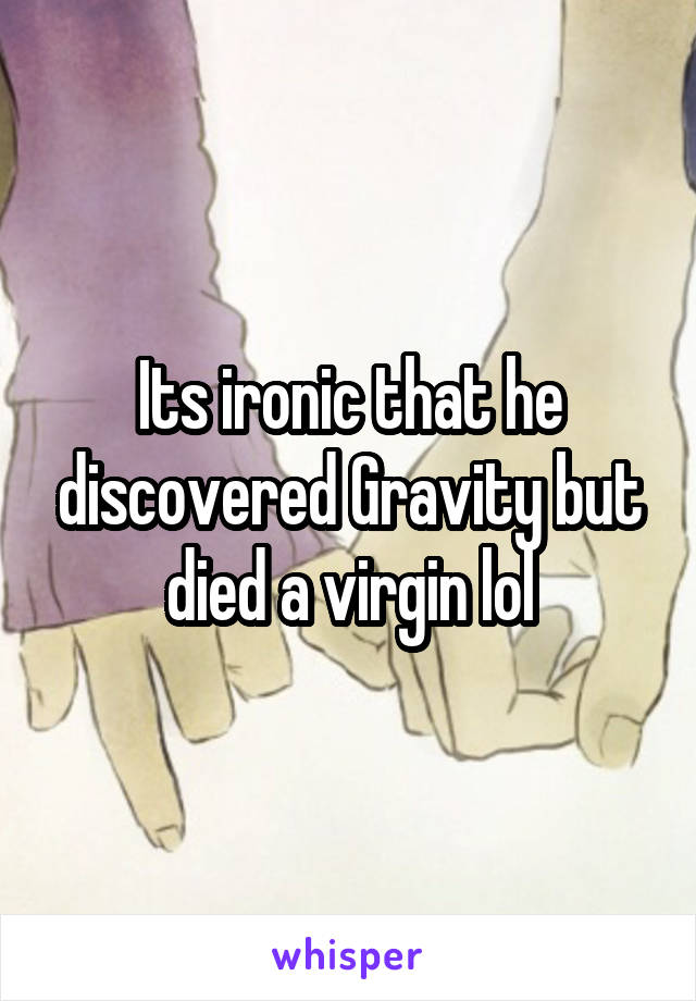 Its ironic that he discovered Gravity but died a virgin lol