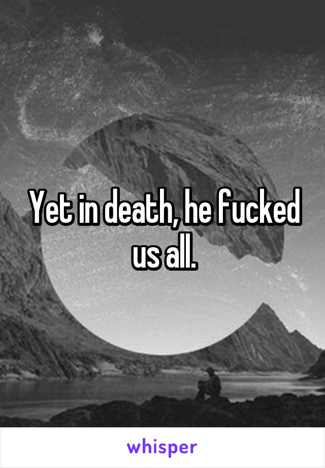 Yet in death, he fucked us all.