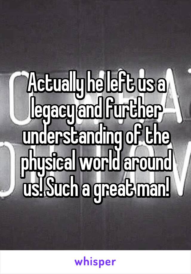 Actually he left us a legacy and further understanding of the physical world around us! Such a great man!